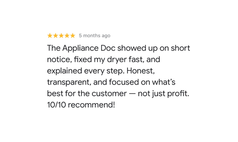 Five-star Google review from Satisfied Customer: The Appliance Doc showed up on short notice, fixed my dryer fast, and explained every step. Honest, transparent, and focused on what’s best for the customer — not just profit. 10/10 recommend!