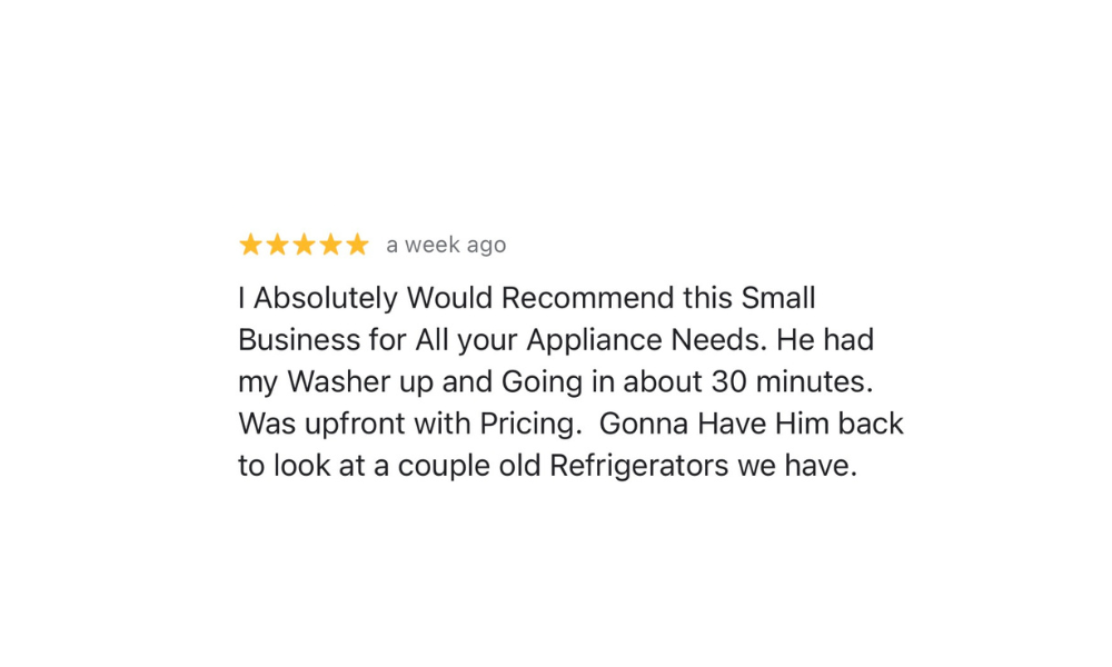 Five-star Google review from Satisfied Customer: I Absolutely Would Recommend this Small Business for All your Appliance Needs. He had my Washer up and Going in about 30 minutes. Was upfront with Pricing. Gonna Have Him back to look at a couple old Refrigerators we have.