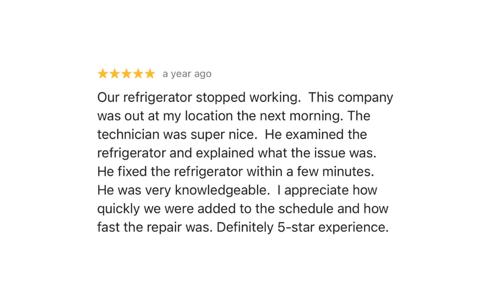 Five-star Google review from Satisfied Customer: Our refrigerator stopped working. This company was out at my location the next morning. The technician was super nice. He examined the refrigerator and explained what the issue was. He fixed the refrigerator within a few minutes. He was very knowledgeable. I appreciate how quickly we were added to the schedule and how fast the repair was. Definitely 5-star experience.